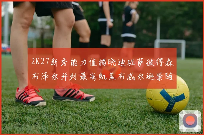 2K27新秀能力值揭晓迪班萨彼得森布泽尔并列最高凯莱布威尔逊紧随其后