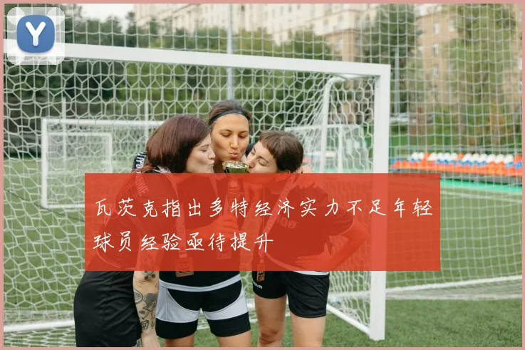 瓦茨克指出多特经济实力不足年轻球员经验亟待提升