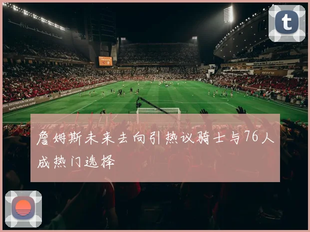 詹姆斯未来去向引热议骑士与76人成热门选择