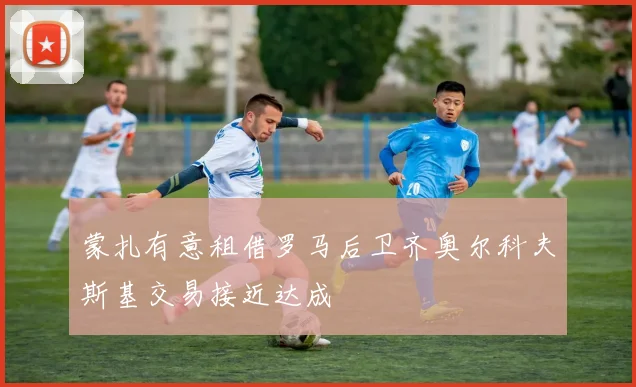 蒙扎有意租借罗马后卫齐奥尔科夫斯基交易接近达成