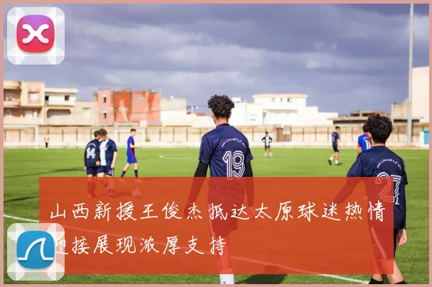 山西新援王俊杰抵达太原球迷热情迎接展现浓厚支持