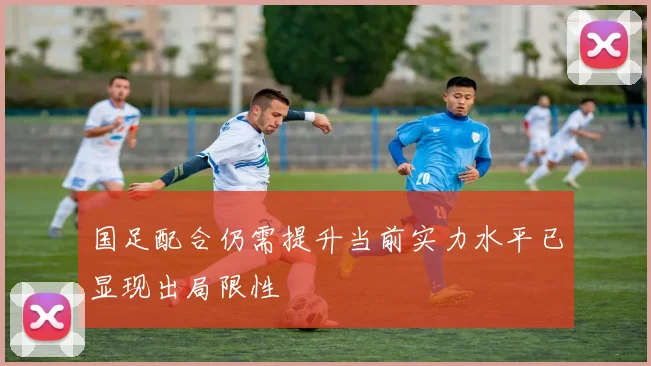 国足配合仍需提升当前实力水平已显现出局限性