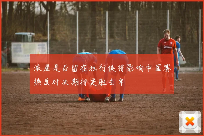 浓眉是否留在独行侠将影响中国赛热度对决期待更胜去年