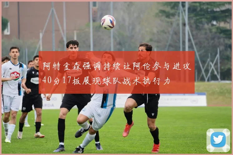 阿特金森强调持续让阿伦参与进攻40分17板展现球队战术执行力