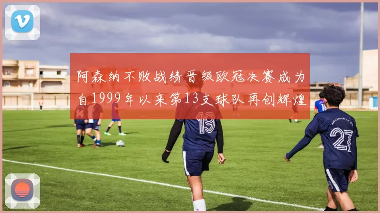阿森纳不败战绩晋级欧冠决赛成为自1999年以来第13支球队再创辉煌