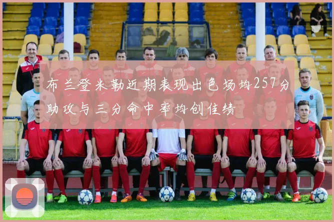 布兰登米勒近期表现出色场均257分助攻与三分命中率均创佳绩