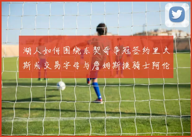 湖人如何围绕东契奇争冠签约里夫斯或交易字母与詹姆斯换骑士阿伦