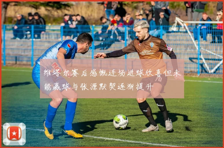 维塔尔赛后感慨连场进球欣喜但未能赢球与张源默契逐渐提升