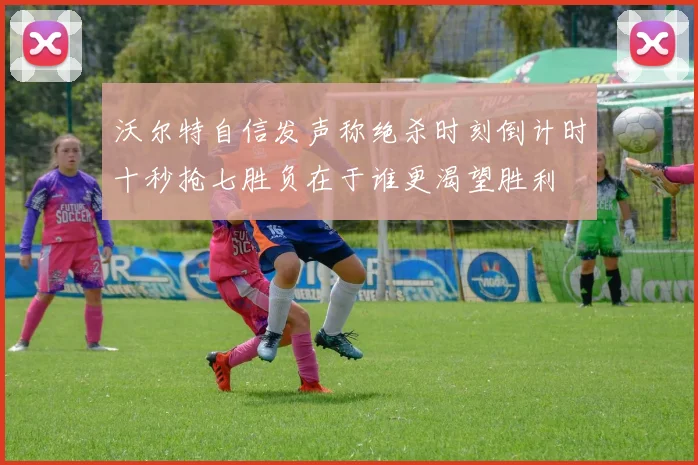 沃尔特自信发声称绝杀时刻倒计时十秒抢七胜负在于谁更渴望胜利