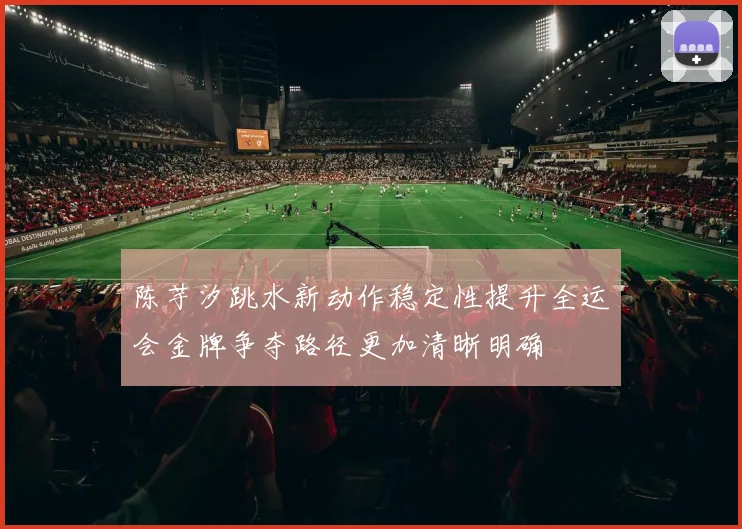 陈芋汐跳水新动作稳定性提升全运会金牌争夺路径更加清晰明确