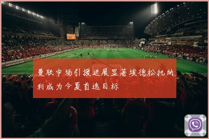 曼联中场引援进展显著埃德松托纳利成为今夏首选目标