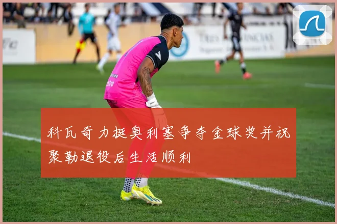 科瓦奇力挺奥利塞争夺金球奖并祝聚勒退役后生活顺利