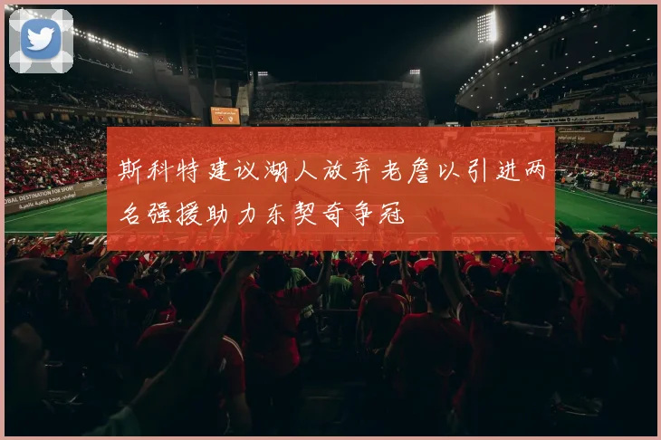 斯科特建议湖人放弃老詹以引进两名强援助力东契奇争冠