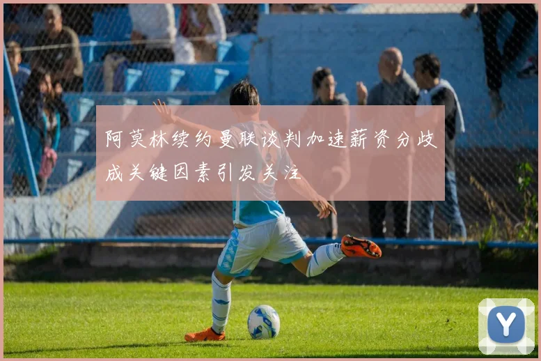 阿莫林续约曼联谈判加速薪资分歧成关键因素引发关注