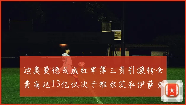 迪奥曼德或成红军第三贵引援转会费高达13亿仅次于维尔茨和伊萨克