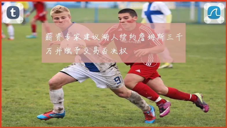 薪资专家建议湖人续约詹姆斯三千万并赋予交易否决权