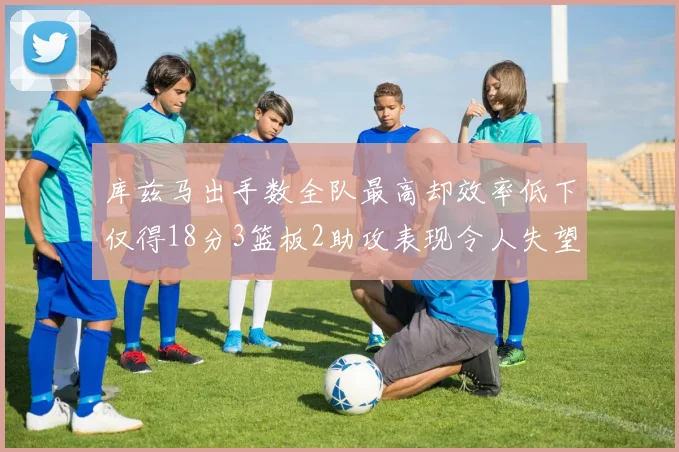 库兹马出手数全队最高却效率低下仅得18分3篮板2助攻表现令人失望