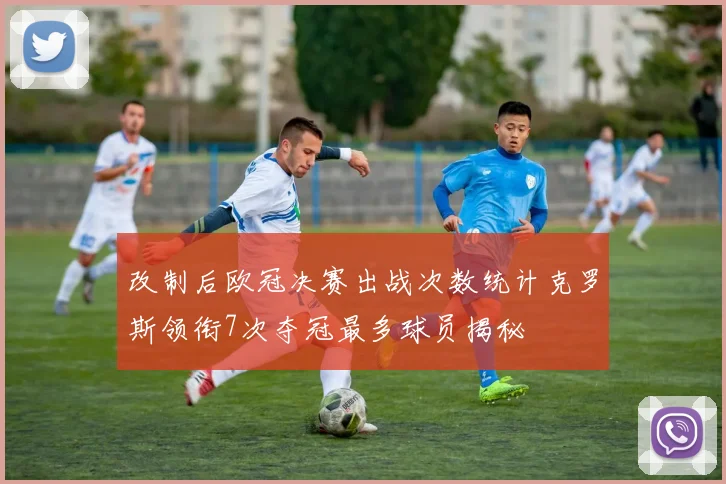 改制后欧冠决赛出战次数统计克罗斯领衔7次夺冠最多球员揭秘