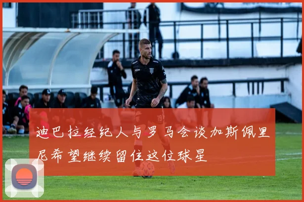 迪巴拉经纪人与罗马会谈加斯佩里尼希望继续留住这位球星