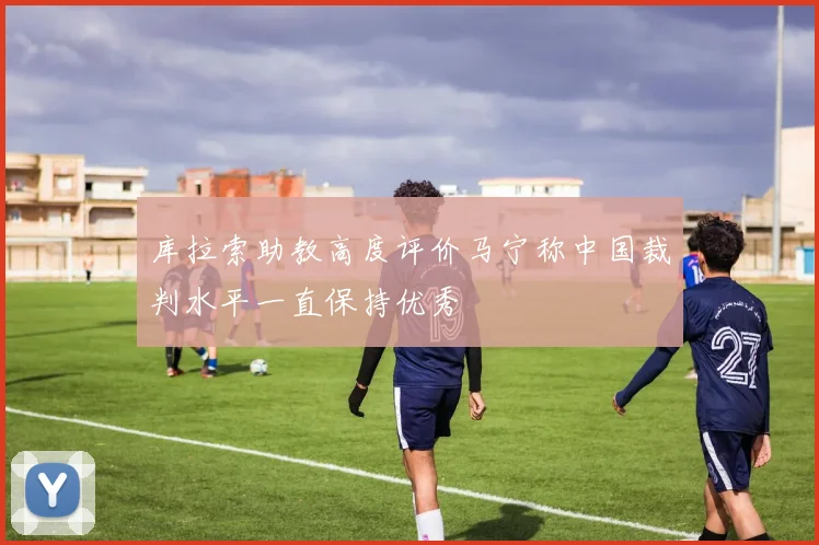 库拉索助教高度评价马宁称中国裁判水平一直保持优秀