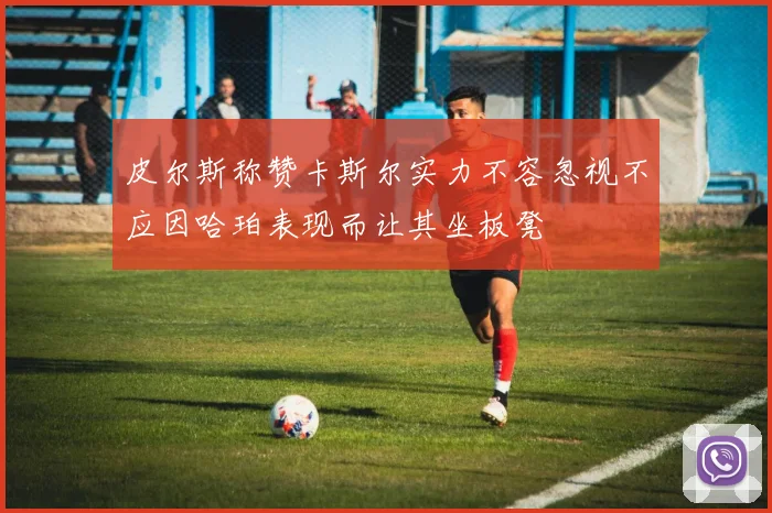 皮尔斯称赞卡斯尔实力不容忽视不应因哈珀表现而让其坐板凳
