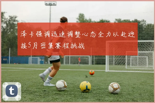 泽卡强调迅速调整心态全力以赴迎接5月密集赛程挑战