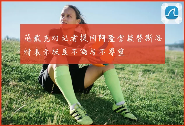 范戴克对记者提问阿隆索接替斯洛特表示极度不满与不尊重