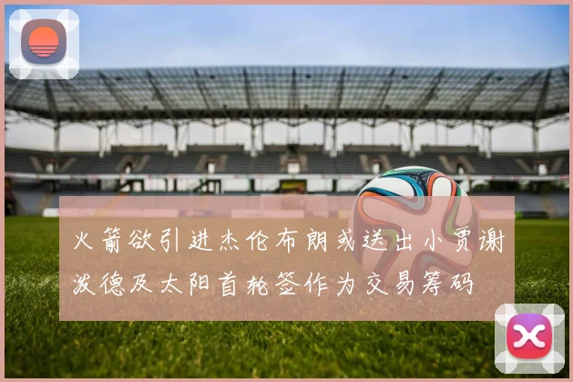火箭欲引进杰伦布朗或送出小贾谢泼德及太阳首轮签作为交易筹码