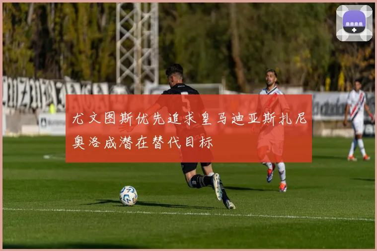 尤文图斯优先追求皇马迪亚斯扎尼奥洛成潜在替代目标