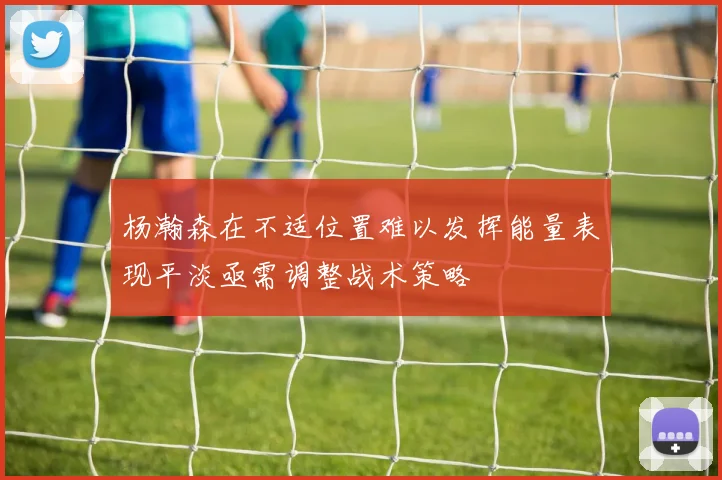 杨瀚森在不适位置难以发挥能量表现平淡亟需调整战术策略