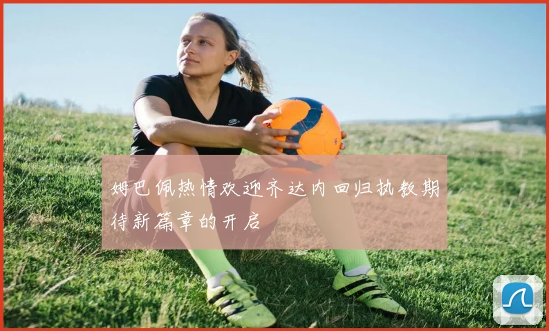 姆巴佩热情欢迎齐达内回归执教期待新篇章的开启