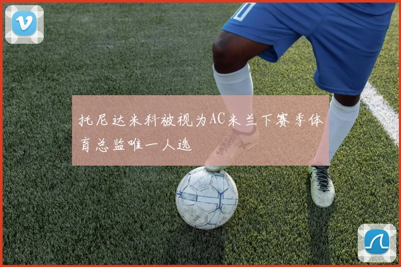 托尼达米科被视为AC米兰下赛季体育总监唯一人选