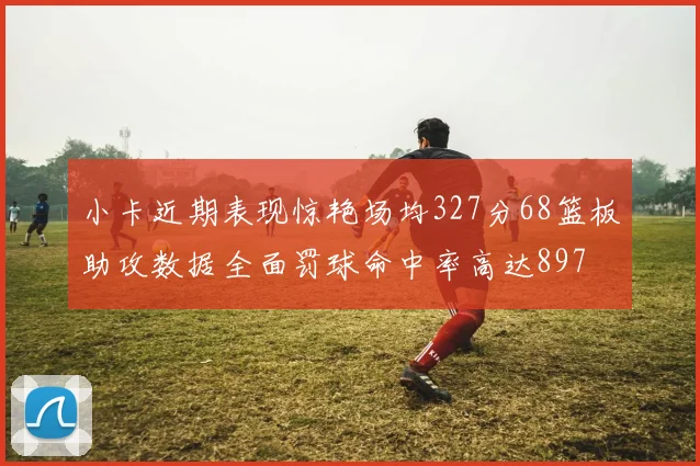 小卡近期表现惊艳场均327分68篮板助攻数据全面罚球命中率高达897