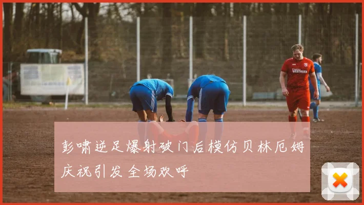彭啸逆足爆射破门后模仿贝林厄姆庆祝引发全场欢呼