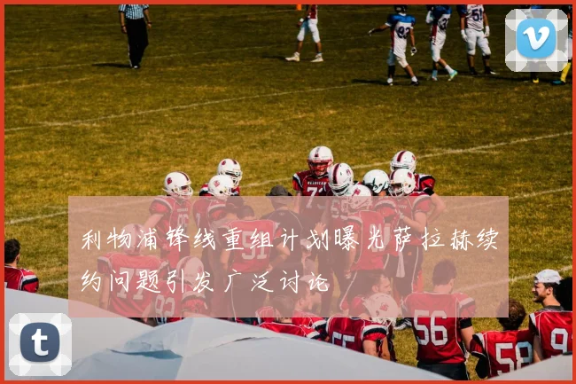 利物浦锋线重组计划曝光萨拉赫续约问题引发广泛讨论