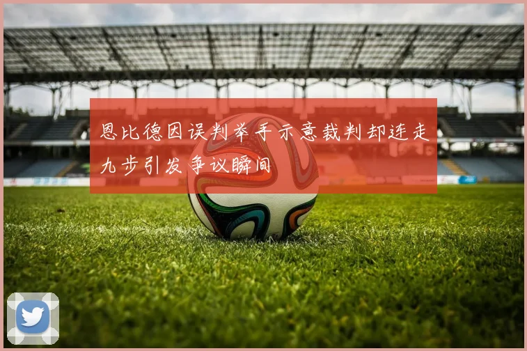 恩比德因误判举手示意裁判却连走九步引发争议瞬间