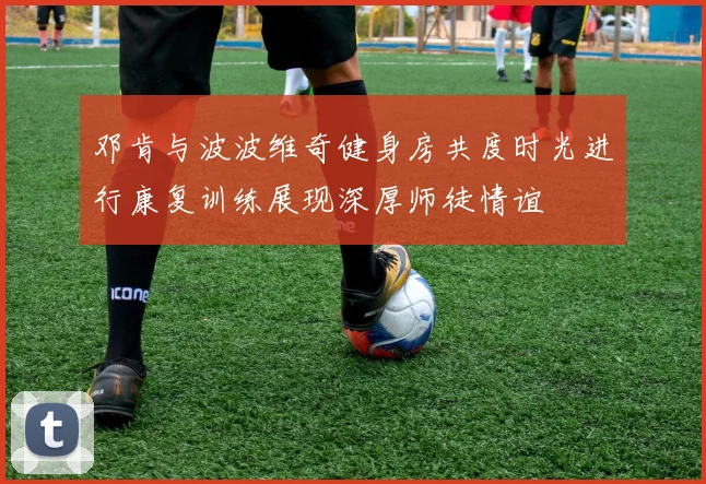 邓肯与波波维奇健身房共度时光进行康复训练展现深厚师徒情谊