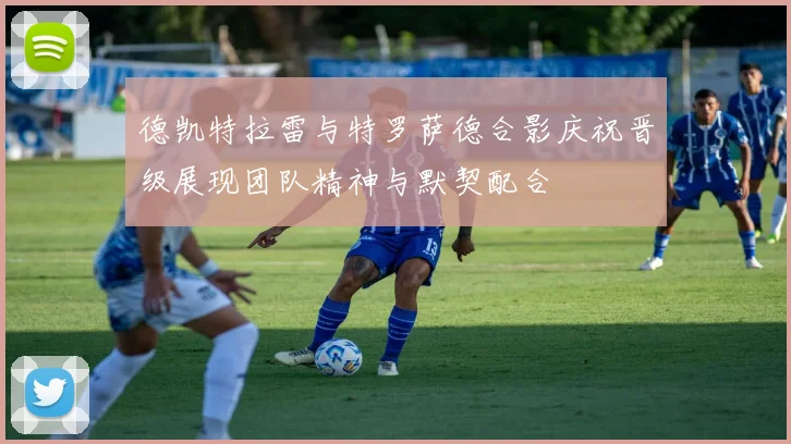 德凯特拉雷与特罗萨德合影庆祝晋级展现团队精神与默契配合