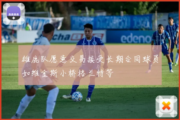 雄鹿队愿意交易接受长期合同球员如维金斯小桥格兰特等