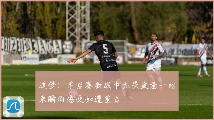 追梦：季后赛激战中无畏疲惫一结束瞬间感受如遭重击