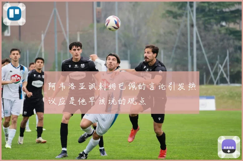 阿韦洛亚讽刺姆巴佩的言论引发热议应是他早该说的观点