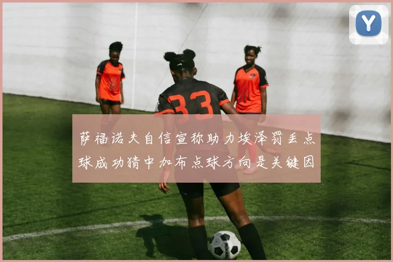 萨福诺夫自信宣称助力埃泽罚丢点球成功猜中加布点球方向是关键因素