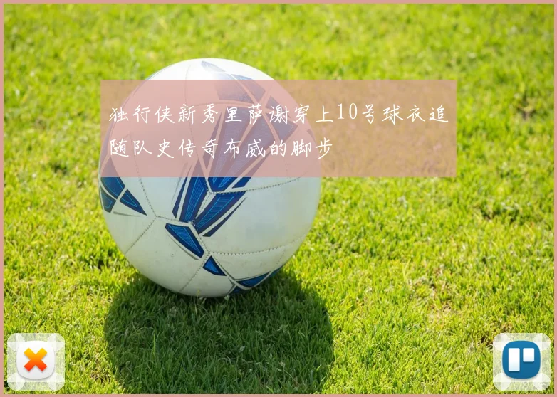 独行侠新秀里萨谢穿上10号球衣追随队史传奇布威的脚步