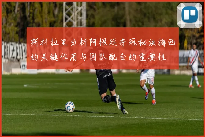 斯科拉里分析阿根廷夺冠秘诀梅西的关键作用与团队配合的重要性