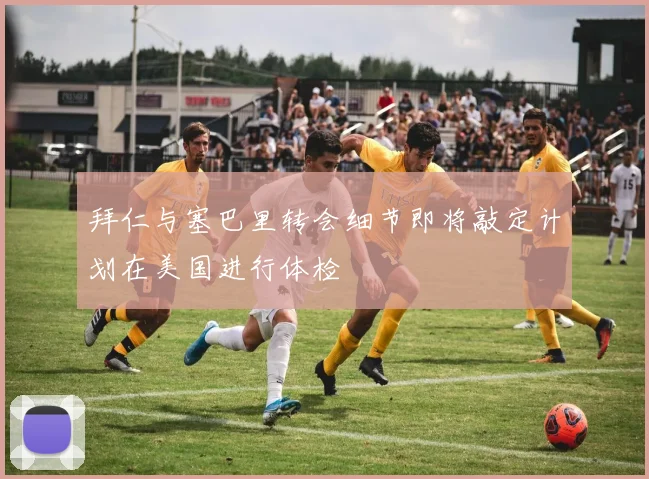 拜仁与塞巴里转会细节即将敲定计划在美国进行体检