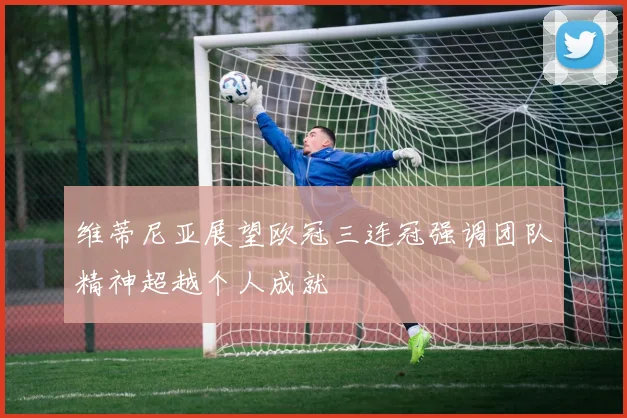 维蒂尼亚展望欧冠三连冠强调团队精神超越个人成就