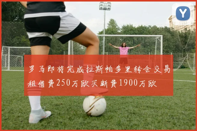 罗马即将完成拉斯帕多里转会交易租借费250万欧买断费1900万欧