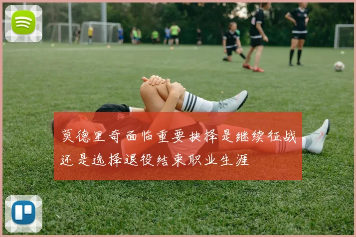 莫德里奇面临重要抉择是继续征战还是选择退役结束职业生涯